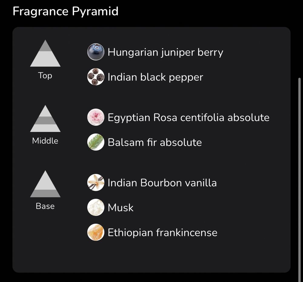 Frag Pyramid for Soft Woods:

Top Notes: Hungarian Juniper Berry, Indian Black Pepper
Middle Notes: Egyptian Rosa centifolia absolute, Balsam fir absolute 
Base Notes: Indian Bourbon Vanilla, Musk, Ethiopian Frankincense 