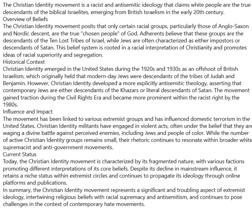 The Christian Identity movement is a racist and antisemitic ideology that claims white people are the true descendants of the biblical Israelites, emerging from British Israelism in the early 20th century.
Overview of Beliefs
The Christian Identity movement posits that only certain racial groups, particularly those of Anglo-Saxon and Nordic descent, are the true "chosen people" of God. Adherents believe that these groups are the descendants of the Ten Lost Tribes of Israel, while Jews are often characterized as either impostors or descendants of Satan. This belief system is rooted in a racial interpretation of Christianity and promotes ideas of racial superiority and segregation. 
Historical Context
Christian Identity emerged in the United States during the 1920s and 1930s as an offshoot of British Israelism, which originally held that modern-day Jews were descendants of the tribes of Judah and Benjamin. However, Christian Identity developed a more explicitly antisemitic theology, asserting that contemporary Jews are either descendants of the Khazars or literal descendants of Satan. The movement gained traction during the Civil Rights Era and became more prominent within the racist right by the 1980s. 
Influence and Impact
The movement has been linked to various extremist groups and has influenced domestic terrorism in the United States. Christian Identity militants have engaged in violent acts, often under the belief that they are waging a divine battle against perceived enemies, including Jews and people of color. While the number of active Christian Identity groups remains small, their rhetoric continues to resonate within broader white supremacist and anti-government movements. 
Current Status
Today, the Christian Identity movement is characterized by its fragmented nature, with various factions promoting different interpretations of its core beliefs. It continues to propagate its ideology through online platforms and publications. 
