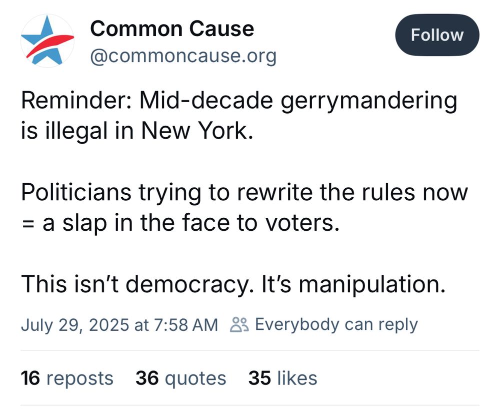 Screenshot of Bluesky post:

Common Cause @commoncause.org
Follow
Reminder: Mid-decade gerrymandering is illegal in New York.
Politicians trying to rewrite the rules now = a slap in the face to voters.
This isn't democracy. It's manipulation.
July 29, 2025 at 7:58 AM 8 Everybody can reply
16 reposts 36 quotes 35 likes