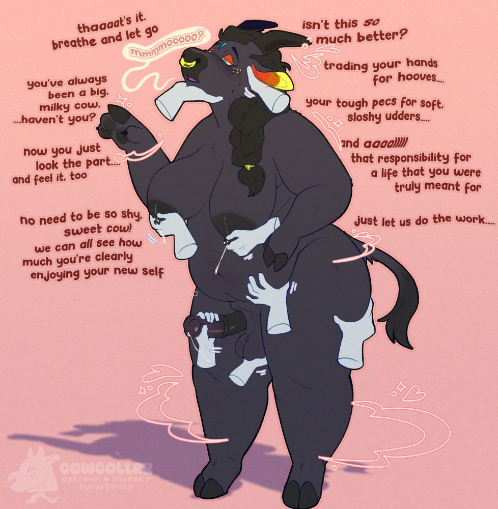 My beautiful sona, Delphi, slowly adopting cow-like features as she's caressed by multiple hands. She expression is dazed, a hand underneath her chin gently leading her gaze while a second hand pets behind her ear. Her right hand is idly bent, her pawpads slowly turning into hoovedigits as they sparkle... Her breasts are large, with even larger nipples to match. Four hands are milking her lovingly, two on each leaking breasts, and another two are milking her horse cock, one cuppping her soft testicles. Her tummy has gently grown to a good, cozy size. A hand is gently caressing the bottom of her belly, another giving her thigh a good squeeze. She seems to be having quite a good time, with new hoof feet, adorable cow tail, horns, and an adorable golden nose ring. Her ears and eyelids are lively warm reddish shades, and her third eye along with tell-tale braid is still very much there... She's meekly letting out a "mmmmooooo?", waves and other effects illustrating just how new the change is. Text from her owners are all around her. In descending order from left to right, they say "Thaaat's it. breathe and let go" "you've always been a big milky cow... haven't you?" "now you just look the part..... and feel it, too" "no need to be so shy, sweet cow! we can all see how much you're clearly enjoying your new self" "isn't this *so* much better?" "trading your hands for hooves..." "your tough pecs for soft, sloshy udders..."
"and *aaalllll* that responsibility for a life that you were truly meant for" "just let us do the work...."