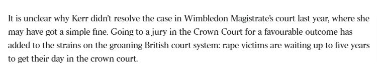 It is unclear why Kerr didn’t resolve the case in Wimbledon Magistrate’s court last year, where she may have got a simple fine. Going to a jury in the Crown Court for a favourable outcome has added to the strains on the groaning British court system: rape victims are waiting up to five years to get their day in the crown court.