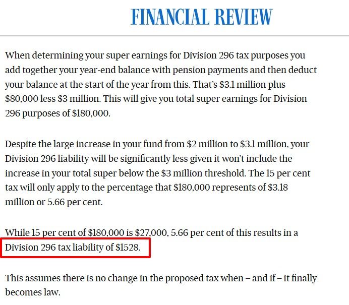 Assuming it is $3.1 million, with the $80,000 pension payment it becomes $3.18 million. If your balance on June 30, 2026, is greater than $3 million (say $3.1 million) then Division 296 tax will count a balance of $3.18 million in its calculations even if your balance at the start of the year was less than $3 million (in your case $2 million)

One aspect of Division 296 tax where you have a greater than $3 million balance at the end of the year but a balance of less than $3 million at the start is that it will be calculated as if your year started with a $3 million balance.

When determining your super earnings for Division 296 tax purposes you add together your year-end balance with pension payments and then deduct your balance at the start of the year from this. That’s $3.1 million plus $80,000 less $3 million. This will give you total super earnings for Division 296 purposes of $180,000.

Despite the large increase in your fund from $2 million to $3.1 million, your Division 296 liability will be significantly less given it won’t include the increase in your total super below the $3 million threshold. The 15 per cent tax will only apply to the percentage that $180,000 represents of $3.18 million or 5.66 per cent.

While 15 per cent of $180,000 is $27,000, 5.66 per cent of this results in a Division 296 tax liability of $1528.

This assumes there is no change in the proposed tax when – and if – it finally becomes law.
