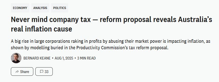 Crikey article headline

Never mind company tax — reform proposal reveals Australia’s real inflation cause
A big rise in large corporations raking in profits by abusing their market power is impacting inflation, as shown by modelling buried in the Productivity Commission’s tax reform proposal.