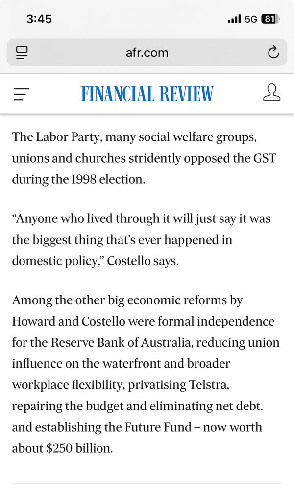 AFR article

The Labor Party, many social welfare groups, unions and churches stridently opposed the GST during the 1998 election.
“Anyone who lived through it will just say it was the biggest thing that’s ever happened in domestic policy,” Costello says.
Among the other big economic reforms by Howard and Costello were formal independence for the Reserve Bank of Australia, reducing union influence on the waterfront and broader workplace flexibility, privatising Telstra, repairing the budget and eliminating net debt, and establishing the Future Fund – now worth about $250 billion.