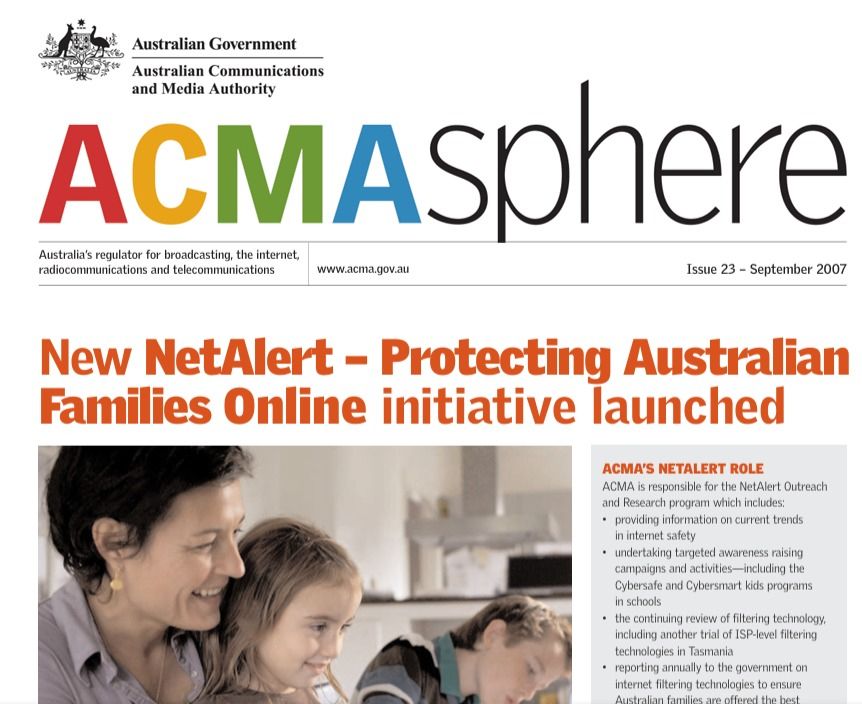 Screenshot of an ACMA media release from 2007

NewNetAlert – Protecting Australian Families Online initiative launched ACMA’S NETALERT ROLE ACMA is responsible for the NetAlert Outreach and Research program which includes: • providing information on current trends in internet safety • undertaking targeted awareness raising campaigns and activities—including the Cybersafe and Cybersmart kids programs in schools • the continuing review of filtering technology, including another trial of ISP-level filtering technologies in Tasmania • reporting annually to the government on internet filtering technologies to ensure Australian families are offered the best available filtering. Since 2005, NetAlert’s outreach function