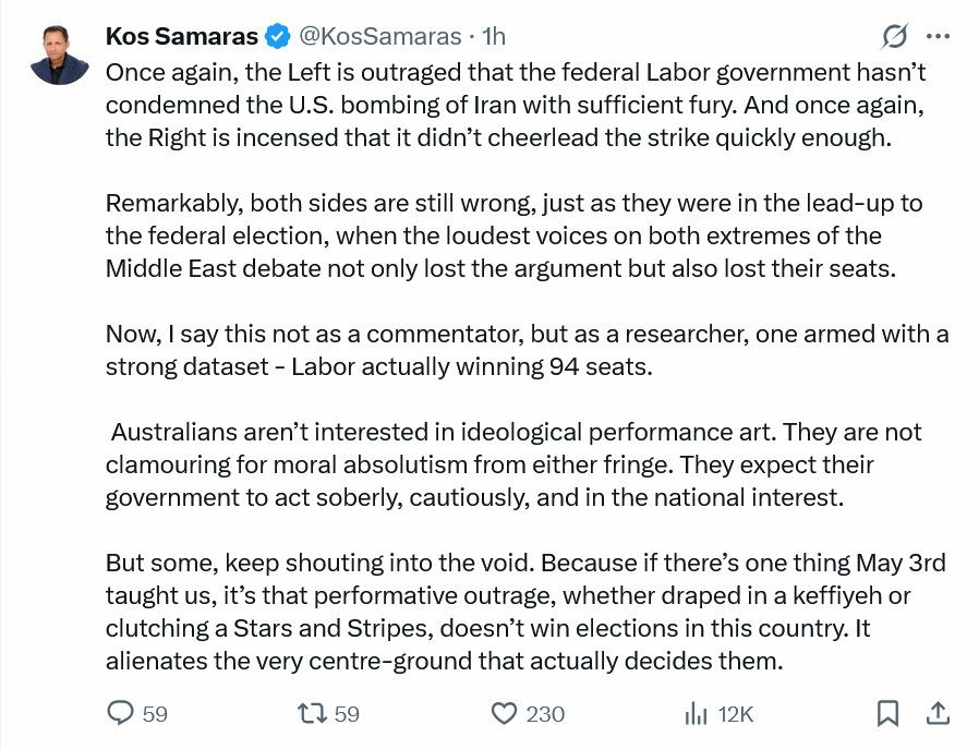 Tweet by Kos Samaras Once again, the Left is outraged that the federal Labor government hasn’t condemned the U.S. bombing of Iran with sufficient fury. And once again, the Right is incensed that it didn’t cheerlead the strike quickly enough. Remarkably, both sides are still wrong, just as they were in the lead-up to the federal election, when the loudest voices on both extremes of the Middle East debate not only lost the argument but also lost their seats. Now, I say this not as a commentator, but as a researcher, one armed with a strong dataset - Labor actually winning 94 seats. Australians aren’t interested in ideological performance art. They are not clamouring for moral absolutism from either fringe. They expect their government to act soberly, cautiously, and in the national interest. But some, keep shouting into the void. Because if there’s one thing May 3rd taught us, it’s that performative outrage, whether draped in a keffiyeh or clutching a Stars and Stripes, doesn’t win elections in this country. It alienates the very centre-ground that actually decides them.