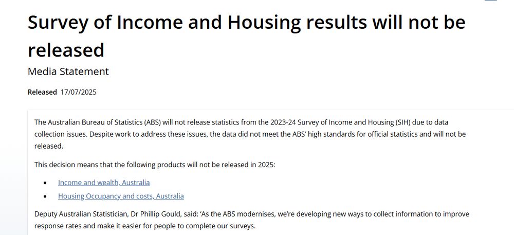 Survey of Income and Housing results will not be released
Media Statement
Released
17/07/2025
The Australian Bureau of Statistics (ABS) will not release statistics from the 2023-24 Survey of Income and Housing (SIH) due to data collection issues. Despite work to address these issues, the data did not meet the ABS’ high standards for official statistics and will not be released.

This decision means that the following products will not be released in 2025:

Income and wealth, Australia
Housing Occupancy and costs, Australia
Deputy Australian Statistician, Dr Phillip Gould, said: ‘As the ABS modernises, we’re developing new ways to collect information to improve response rates and make it easier for people to complete our surveys.

‘This is partly because collecting data from households has become more difficult and costly in recent years. This is being experienced by statistical offices around the world.

‘While we were compiling the statistics for SIH 2023-24, we found serious shortcomings in the questionnaire design and data collection processes that we could not overcome, despite our best efforts.