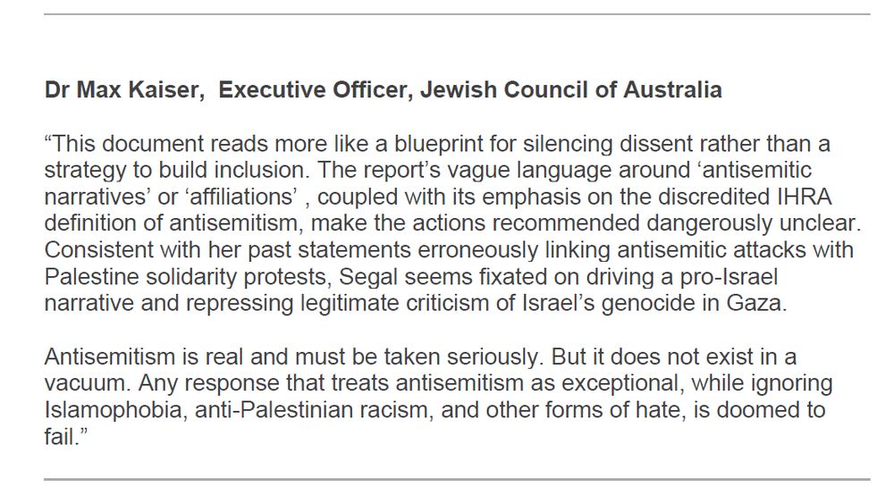 Dr Max Kaiser, Executive Officer, Jewish Council of Australia “This document reads more like a blueprint for silencing dissent rather than a strategy to build inclusion. The report’s vague language around ‘antisemitic narratives’ or ‘affiliations’ , coupled with its emphasis on the discredited IHRA definition of antisemitism, make the actions recommended dangerously unclear. Consistent with her past statements erroneously linking antisemitic attacks with Palestine solidarity protests, Segal seems fixated on driving a pro-Israel narrative and repressing legitimate criticism of Israel’s genocide in Gaza. Antisemitism is real and must be taken seriously. But it does not exist in a vacuum. Any response that treats antisemitism as exceptional, while ignoring Islamophobia, anti-Palestinian racism, and other forms of hate, is doomed to fail.”