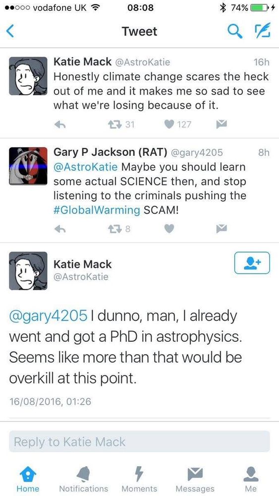 Katie Mack: honestly climate change scares the hack out of me and it makes me so sad to see what we’re losing because of it Gary P Jackson: maybe you should learn some actual SCIENCE the , and stop listening to the global warming SCAM Katie Mack: I dunno man, I already went and got a PhD in astrophysics. Seems like more than that would be overkill at this point.