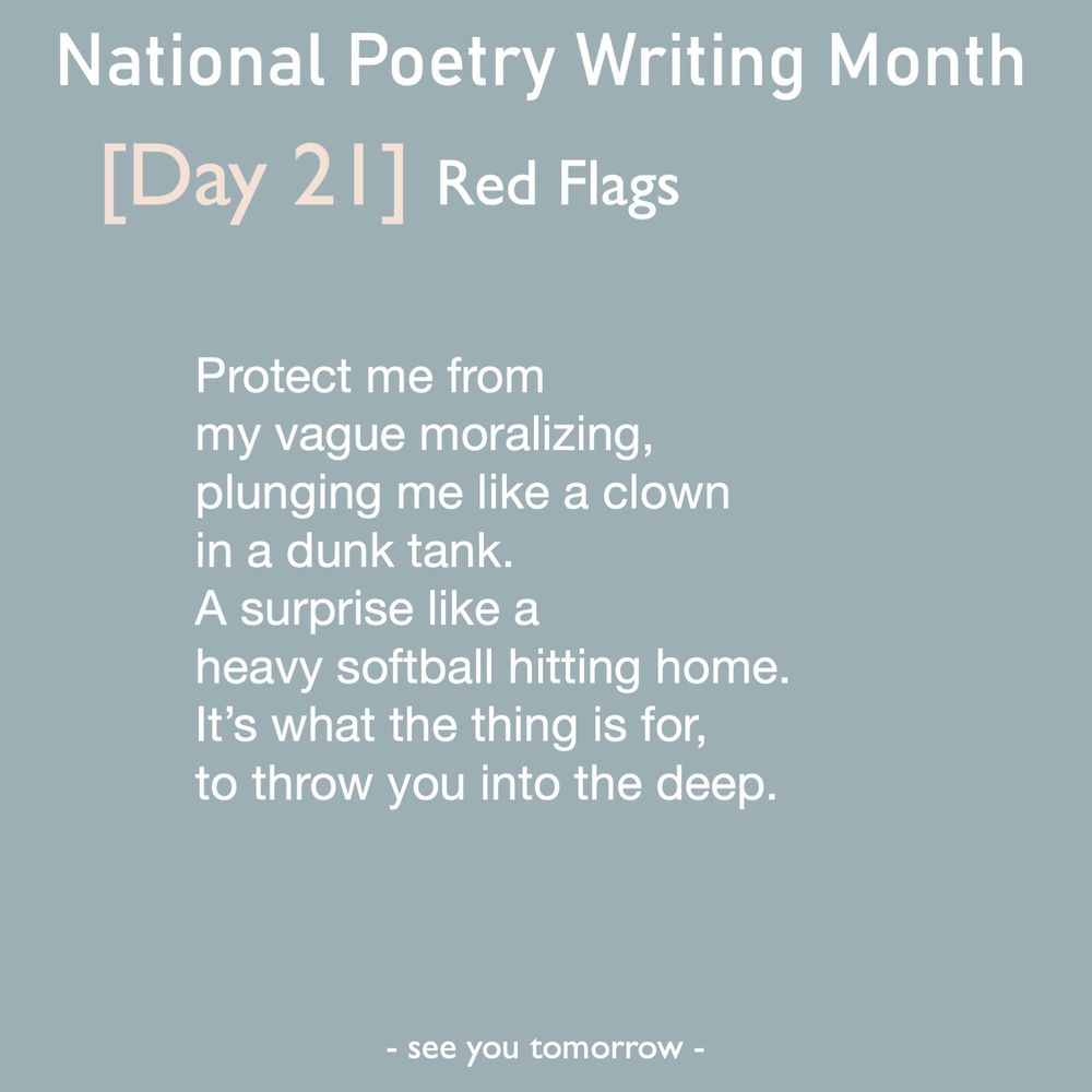 Red Flags

Protect me from 
my vague moralizing,
plunging me like a clown
in a dunk tank. 
A surprise like a
heavy softball hitting home.
It’s what the thing is for, 
to throw you into the deep.