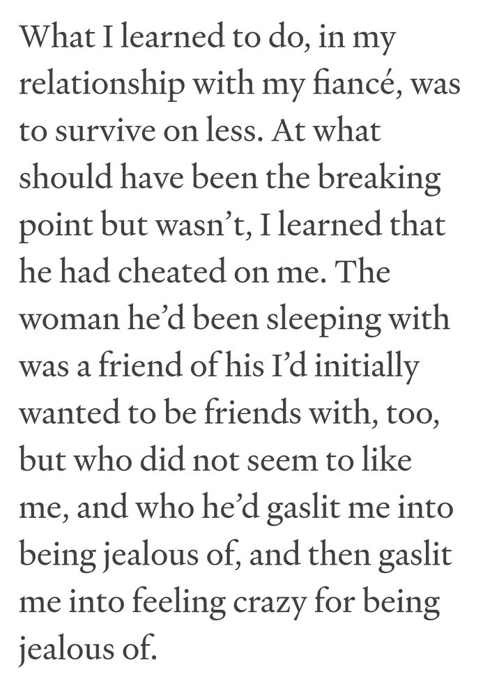 what I learned to do, in my
relationship with my fiancé, was
to survive on less. At what
should have been the breaking
point but wasn't, I learned that
he had cheated on me. The
woman he'd been sleeping with
was a friend of his I'd initially
wanted to be
to be friends with, too,
but who did not seem to like
me, and who he'd gaslit me into
being jealous of, and then gaslit me into
feeling crazy for being jealous of.