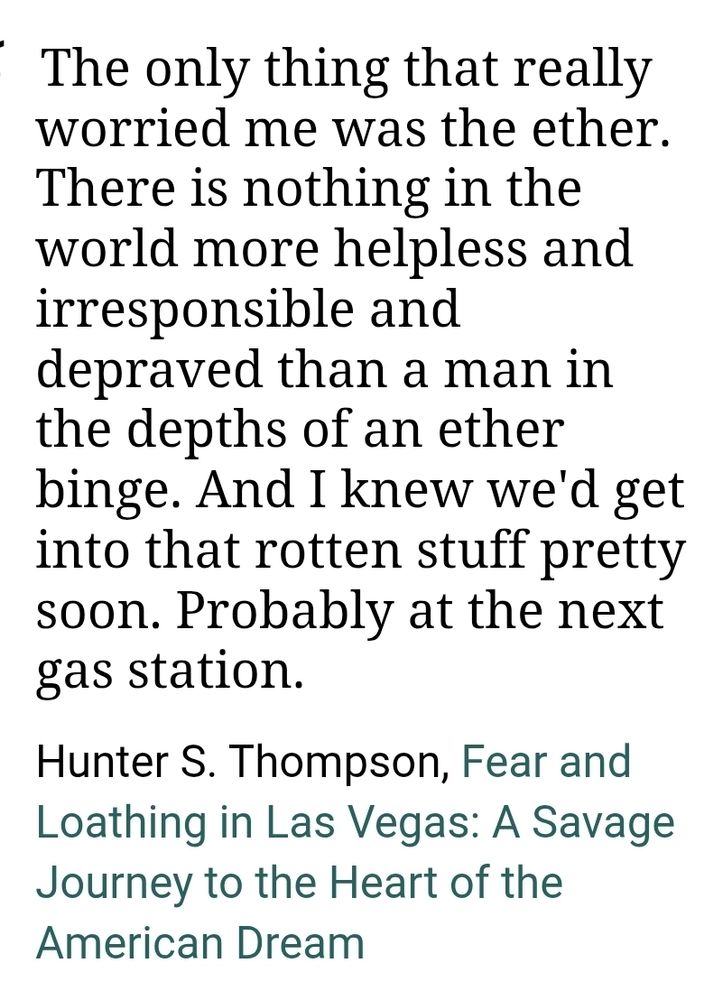 "The only thing that really worried me was the ether. There is nothing in the world more helpless and irresponsible and depraved than a man in the depths of an ether binge. And I knew we'd get into that rotten stuff pretty soon. Probably at the next gas station."
Hunter S. Thompson, Fear and Loathing in Las Vegas: A Savage Journey to the Heart of the American Dream