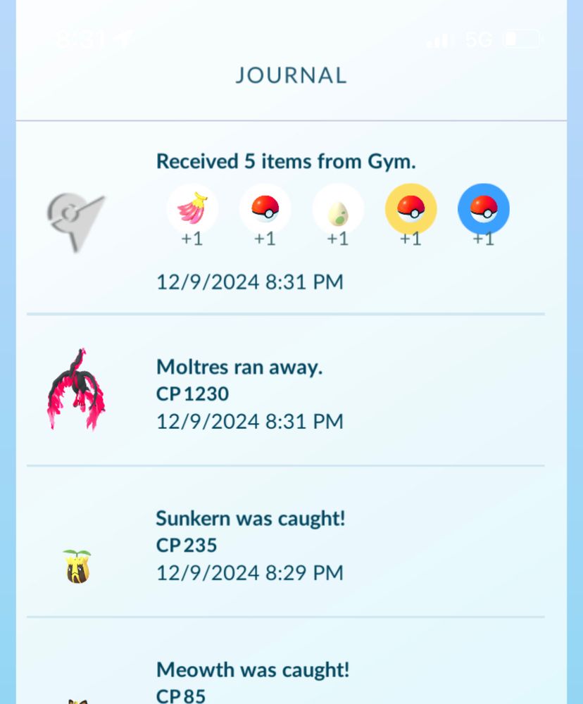 JOURNAL
Received 5 items from Gym.
+1
+1
+1
12/9/2024 8:31 PM
Moltres ran away.
CP 1230
12/9/2024 8:31 PM
Sunkern was caught!
CP 235
12/9/2024 8:29 PM
Meowth was caught!
СР85