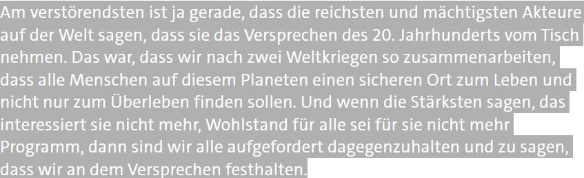 Am verstörendsten ist ja gerade, dass die reichsten und mächtigsten Akteure auf der Welt sagen, dass sie das Versprechen des 20. Jahrhunderts vom Tisch nehmen. Das war, dass wir nach zwei Weltkriegen so zusammenarbeiten, dass alle Menschen auf diesem Planeten einen sicheren Ort zum Leben und nicht nur zum Überleben finden sollen. Und wenn die Stärksten sagen, das interessiert sie nicht mehr, Wohlstand für alle sei für sie nicht mehr Programm, dann sind wir alle aufgefordert dagegenzuhalten und zu sagen, dass wir an dem Versprechen festhalten.