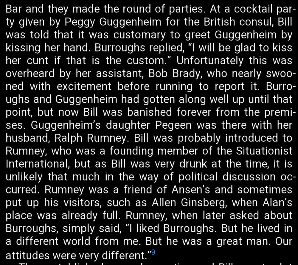 Bar and they made the round of parties. At a cocktail par-
ty given by Peggy Guggenheim for the British consul, Bill
was told that it was customary to greet Guggenheim by
kissing her hand. Burroughs replied, "I will be glad to kiss
her cunt if that is the custom." Unfortunately this was
overheard by her assistant, Bob Brady, who nearly swoo-
ned with excitement before running to report it. Burro-
ughs and Guggenheim had gotten along well up until that
point, but now Bill was banished forever from the premi-
ses. Guggenheim's daughter Pegeen was there with her
husband, Ralph Rumney. Bill was probably introduced to
Rumney, who was a founding member of the Situationist
International, but as Bill was very drunk at the time, it is
unlikely that much in the way of political discussion oc-
curred. Rumney was a friend of Ansen's and sometimes
put up his visitors, such as Allen Ginsberg, when Alan's
place was already full. Rumney, when later asked about
Burroughs, simply said, "I liked Burroughs. But he lived in
a different world from me. But he was a great man. Our
attitudes were very different."