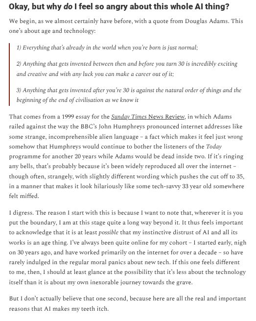 Okay, but why do I feel so angry about this whole AI thing?
We begin, as we almost certainly have before, with a quote from Douglas Adams. This one’s about age and technology:

1) Everything that’s already in the world when you’re born is just normal;

2) Anything that gets invented between then and before you turn 30 is incredibly exciting and creative and with any luck you can make a career out of it;

3) Anything that gets invented after you’re 30 is against the natural order of things and the beginning of the end of civilisation as we know it

That comes from a 1999 essay for the Sunday Times News Review, in which Adams railed against the way the BBC’s John Humphreys pronounced internet addresses like some strange, incomprehensible alien language – a fact which makes it feel just wrong somehow that Humphreys would continue to bother the listeners of the Today programme for another 20 years while Adams would be dead inside two. If it’s ringing any bells, that’s probably because it’s been widely reproduced all over the internet – though often, strangely, with slightly different wording which pushes the cut off to 35, in a manner that makes it look hilariously like some tech-savvy 33 year old somewhere felt miffed.

I digress. The reason I start with this is because I want to note that, wherever it is you put the boundary, I am at this stage quite a long way beyond it. It thus feels important to acknowledge that it is at least possible that my instinctive distrust of AI and all its works is an age thing. I’ve always been quite online for my cohort – I started early, nigh on 30 years ago, and have worked primarily on the internet for over a decade – so have rarely indulged in the regular moral panics about new tech. If this one feels different to me, then, I should at least glance at the possibility that it’s less about the technology itself than it is about my own inexorable journey towards the grave.

But I don’t actually believe that one second, because here are …