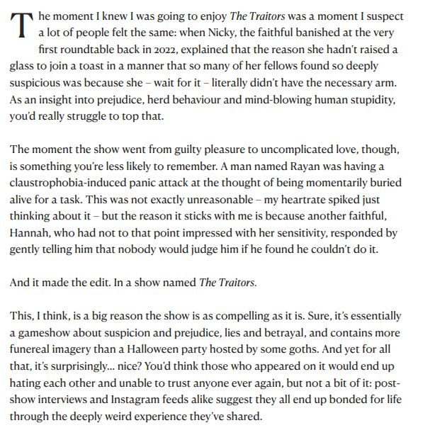he moment I knew I was going to enjoy The Traitors was a moment I suspect a lot of people felt the same: when Nicky, the faithful banished at the very first roundtable back in 2022, explained that the reason she hadn’t raised a glass to join a toast in a manner that so many of her fellows found so deeply suspicious was because she – wait for it – literally didn’t have the necessary arm. As an insight into prejudice, herd behaviour and mind-blowing human stupidity, you’d really struggle to top that.

The moment the show went from guilty pleasure to uncomplicated love, though, is something you’re less likely to remember. A man named Rayan was having a claustrophobia-induced panic attack at the thought of being momentarily buried alive for a task. This was not exactly unreasonable – my heartrate spiked just thinking about it – but the reason it sticks with me is because another faithful, Hannah, who had not to that point impressed with her sensitivity, responded by gently telling him that nobody would judge him if he found he couldn’t do it.

And it made the edit. In a show named The Traitors.

This, I think, is a big reason the show is as compelling as it is. Sure, it’s essentially a gameshow about suspicion and prejudice, lies and betrayal, and contains more funereal imagery than a Halloween party hosted by some goths. And yet for all that, it’s surprisingly… nice? You’d think those who appeared on it would end up hating each other and unable to trust anyone ever again, but not a bit of it: post-show interviews and Instagram feeds alike suggest they all end up bonded for life through the deeply weird experience they’ve shared.