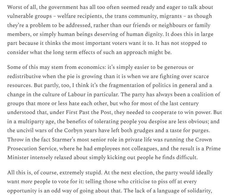 Worst of all, the government has all too often seemed ready and eager to talk about vulnerable groups – welfare recipients, the trans community, migrants – as though they’re a problem to be addressed, rather than our friends or neighbours or family members, or simply human beings deserving of human dignity. It does this in large part because it thinks the most important voters want it to. It has not stopped to consider what the long term effects of such an approach might be.

Some of this may stem from economics: it’s simply easier to be generous or redistributive when the pie is growing than it is when we are fighting over scarce resources. But partly, too, I think it’s the fragmentation of politics in general and a change in the culture of Labour in particular. The party has always been a coalition of groups that more or less hate each other, but who for most of the last century understood that, under First Past the Post, they needed to cooperate to win power. But in a multiparty age, the benefits of tolerating people you despise are less obvious; and the uncivil wars of the Corbyn years have left both grudges and a taste for purges. Throw in the fact Starmer’s most senior role in private life was running the Crown Prosecution Service, where he had employees not colleagues, and the result is a Prime Minister intensely relaxed about simply kicking out people he finds difficult.

All this is, of course, extremely stupid. At the next election, the party would ideally want more people to vote for it: telling those who criticise to piss off at every opportunity is an odd way of going about that. The lack of a language of solidarity,