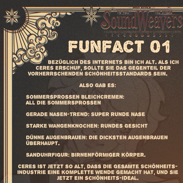			Bezüglich des Internets bin ich alt. Als ich 		Ceres erschuf, sollte sie das Gegenteil der vorherrschenden Schönheitsstandards sein.

Also gab es:

	Sommersprossen Bleichcremen: 
	All die Sommersprossen

	Gerade Nasen-Trend: Super runde Nase

	Starke Wangenknochen: Rundes Gesicht

	Dünne Augenbrauen: Die dicksten Augenbrauen 
	überhaupt.

	Sanduhrfigur: Birnenförmiger Körper.

Ceres ist jetzt so alt, dass die gesamte Schönheitsindustrie eine komplette Wende gemacht hat, und sie  jetzt ein schönheits-ideal.