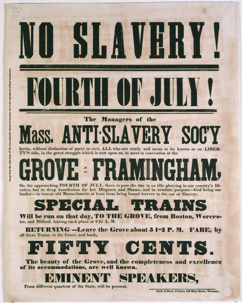 Broadside advertising a Fourth of July rally sponsored by the Massachusetts Anti-Slavery Society in 1854. Text as follows:

NO SLAVERY!

FOURTH OF JULY!

The Managers of the Mass. ANTISLAVERY SOCY Invite, without distinction of party or sect, ALL who are ready and mean to be known as on LIBERTY'S side, in the great struggle which is now upon us, to meet in convention at the GROVE FRAMINGHAM, On the approaching FOURTH OF JULY, there to pass the day in no idle glorying in our country's liberties, but in deep humiliation for her Disgrace and Shame, and in resolute purpose---God being our leader--- to rescue old Massachusetts at least from being bound forever to the car of Slavery.

SPECIAL TRAINS Will be run on that day, TO THE GROVE, from Boston, Worcester, and Milford, leaving each place at 925 A. Μ.

RETURNING---Leave the Grove about 5 1-2 P. M. FARE, by all these Trains, to the Grove and back,
FIFTY CENTS.
The beauty of the Grove, and the completeness and excellence of its accommodations, are well known.
EMINENT SPEAKERS,
From different quarters of the State, will be present.
Esrie & Drew, Printers, 212 Main Street, Warenster.

https://www.masshist.org/object-of-the-month/objects/a-covenant-with-death-and-an-agreement-with-hell-2005-07-01