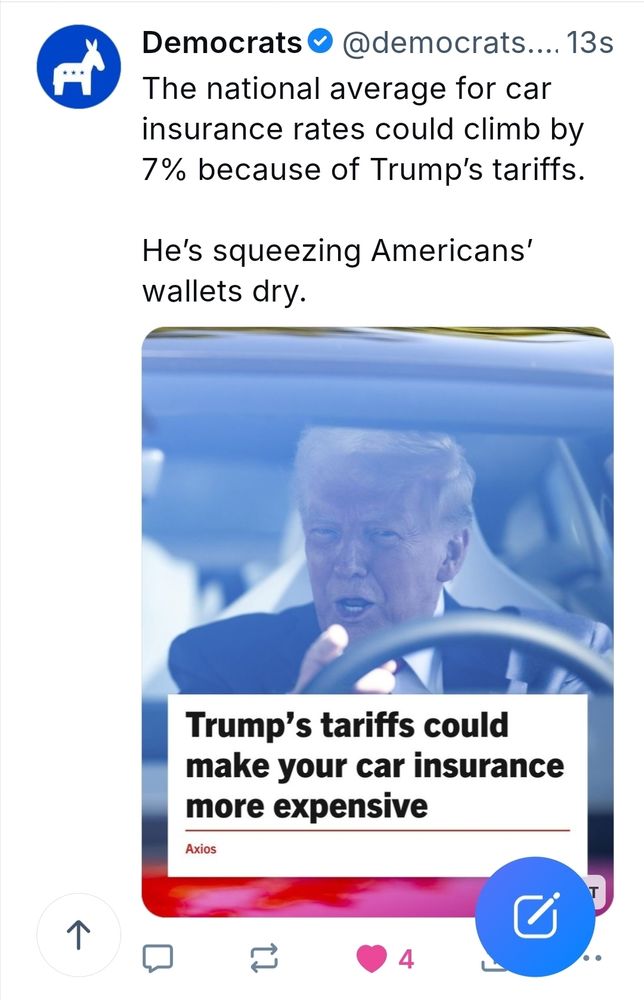 An actual blue sky post from the Democrats account. There is a picture of Trump behind the wheel of a motor vehicle at the bottom of the post. The caption in the photo is "Trump terrace could make your car insurance more expensive". Text of the post is: The national average for car insurance rates could climb by 7% because of Trump’s tariffs.

He’s squeezing Americans’ wallets dry.