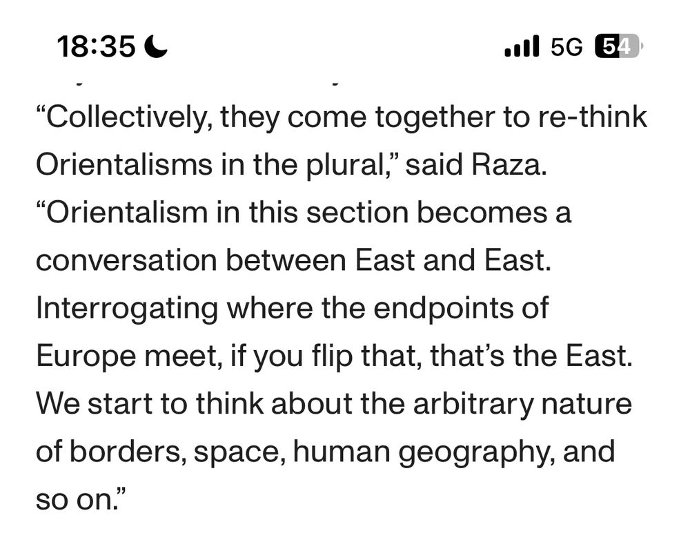 Collectively, they come together to re-think Orientalisms in the plural,” said Raza. “Orientalism in this section becomes a conversation between East and East. Interrogating where the endpoints of Europe meet, if you flip that, that’s the East. We start to think about the arbitrary nature of borders, space, human geography, and so on.”
