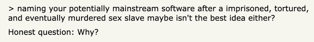 A screenshot of this comment:

> naming your potentially mainstream software after a imprisoned, tortured, and eventually murdered sex slave maybe isn't the best idea either?

Honest question: Why?