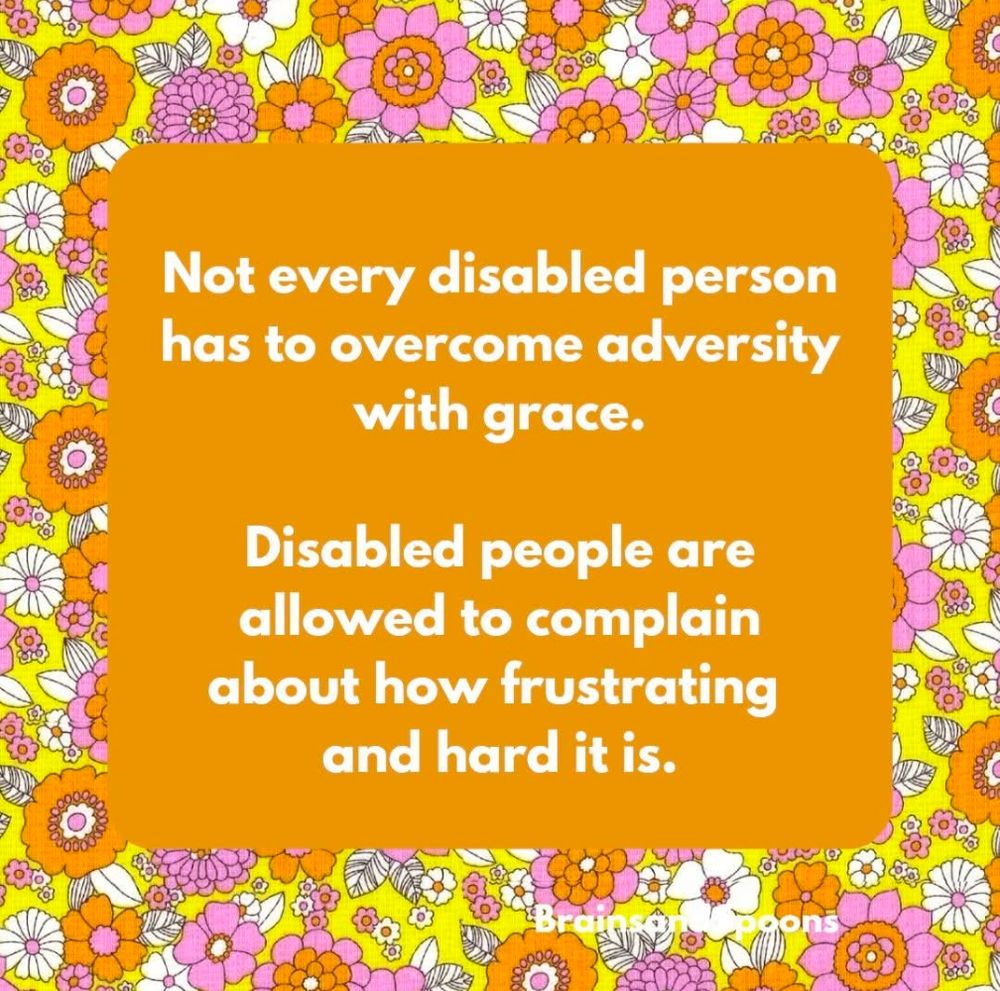 Orange background with bright colored flowers bordering and text that reads, Not every disabled person has to overcome adversity with grace. Disabled people are allowed to complain about how frustrating and hard it is. 