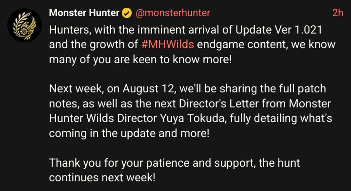Hunters, with the imminent arrival of Update Ver 1.021 and the growth of Monster Hunter Wilds #MHWilds endgame content, we know many of you are keen to know more!

Next week, on August 12, we'll be sharing the full patch notes, as well as the next Director's Letter from Monster Hunter Wilds Director Yuya Tokuda, fully detailing what's coming in the update and more!

Thank you for your patience and support, the hunt continues next week!