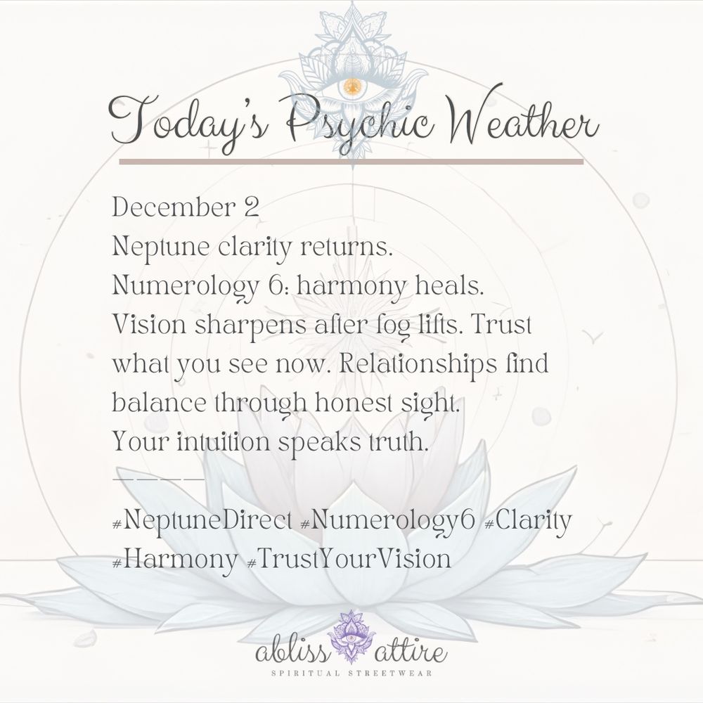 December 2 
Neptune clarity returns. 
Numerology 6: harmony heals. 
Vision sharpens after fog lifts. Trust what you see now. Relationships find balance through honest sight. 
Your intuition speaks truth. 
———— 
#NeptuneDirect #Numerology6 #Clarity #Harmony #TrustYourVision