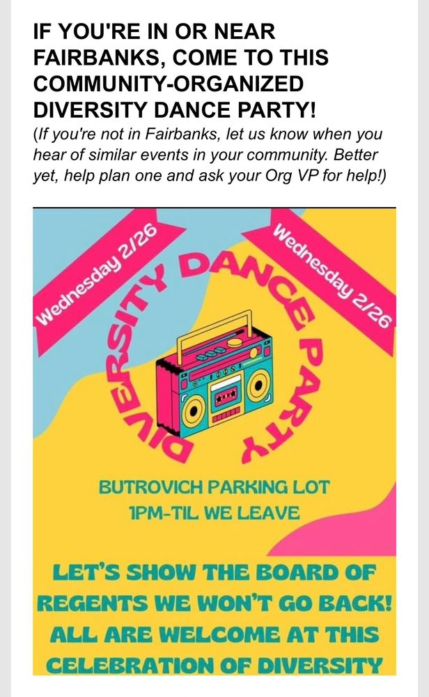 IF YOU'RE IN OR NEAR FAIRBANKS, COME TO THIS COMMUNITY-ORGANIZED DIVERSITY DANCE PARTY!
(If you're not in Fairbanks, let us know when you hear of similar events in your community. Better yet, help plan one and ask your Org VP for help!)
Wednesday 2/26

Wednesday 2/26
BUTROVICH PARKING LOT
1PM-TIL WE LEAVE
LET'S SHOW THE BOARD OF REGENTS WE WON'T GO BACK!
ALL ARE WELCOME AT THIS CELEBRATION OF DIVERSITY
