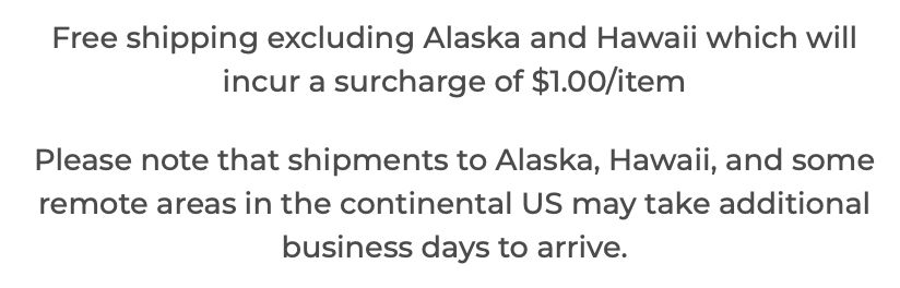Free shipping excluding Alaska and Hawaii which will incur a surcharge of $1.00/item

Please note that shipments to Alaska, Hawaii, and some remote areas in the continental US may take additional business days to arrive.