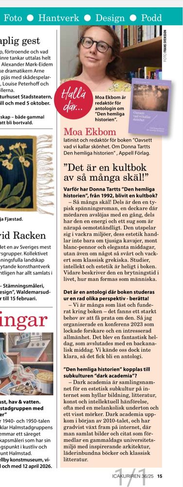 Moa Ekbom
”Det är en kultbok
av så många skäl!”
latinist och redaktör för boken ”Oavsett
vad vi kallar skönhet. Om Donna Tartts
Den hemliga historien” , Appell Förlag.
Varför har Donna Tartts ”Den hemliga
historien”, från 1992, blivit en kultbok?
– Så många skäl! Dels är den en typisk
spänningsroman, en deckare där
mördaren avslöjas med en gång, dels
har den en energi och ett sug som är
närapå oemotståndligt. Den utspelar
sig i vackra miljöer, dess estetik handlar
inte bara om tjusiga kavajer, mont
blanc-pennor och eleganta middagar,
utan även om något så svårt och vackert
som klassisk grekiska. Studier,
intellekt och estetik är heligt i boken.
Vidare beskriver den en brytningstid i
livet, hur man formas som människa.
Det är en antologi där boken studeras
ur en rad olika perspektiv - berätta!
– Vi är många som läst och funderat
kring boken – det fanns ett starkt
behov av att få prata om den. Så jag
organiserade en konferens 2023 som
lockade forskare och en intresserad
allmänhet. Det blev en fantastisk heldag,
som avslutades med en backanalisk
middag. Vi kände oss dock inte
klara, så det fick bli en antologi.
”Den hemliga historien” kopplas till
subkulturen ”dark academia”?
– Dark academia är samlingsnamnet
för en estetisk subkultur på internet
som hyllar bildning, litteratur,
konst och intellektuell hänförelse,
ofta med en melankolisk underton och
ett visst mörker. Dark academia uppkom
i början av 2010-talet, och har
gradvist växt fram på internet, där
man samlat bilder och citat som förmedlar
en gammaldags universitetsmiljö
med inspirerande arkitektur,
läderinbundna böcker och klassisk
litteratur.