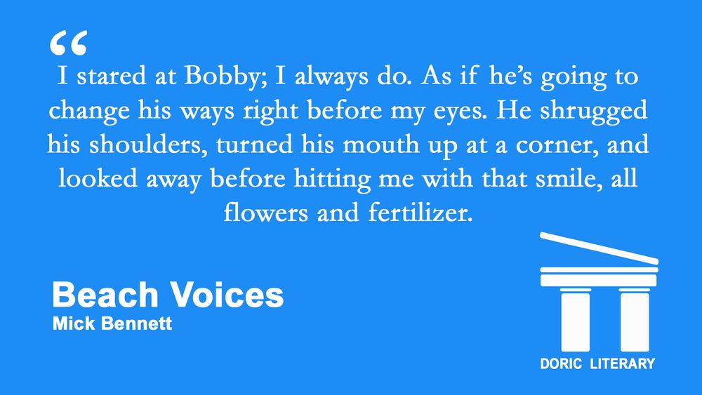 Image is an excerpt from "Beach Voices" by Mick Bennett: "I stared at Bobby; I always do. As if he’s going to change his ways right before my eyes. He shrugged his shoulders, turned his mouth up at a corner, and looked away before hitting me with that smile, all flowers and fertilizer."
