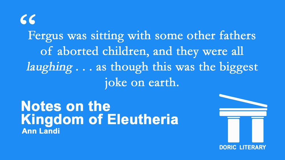 Quote from "Notes on the Kingdom of Eleutheria" by Ann Landi: "Fergus was sitting with some other fathers of aborted children, and they were all laughing . . . as though this was the biggest joke on earth."
White text on blue background with a Greek temple logo for Doric Literary.