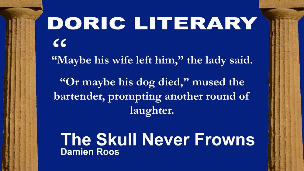 Two doric pillars against a dark blue background. Between them is the journal name: Doric Literary. Beneath that is the following blurb from the short story "The Skull Never Frowns" by Damien Roos:

“Maybe his wife left him,” the lady said.

“Or maybe his dog died,” mused the bartender, prompting another round of laughter.