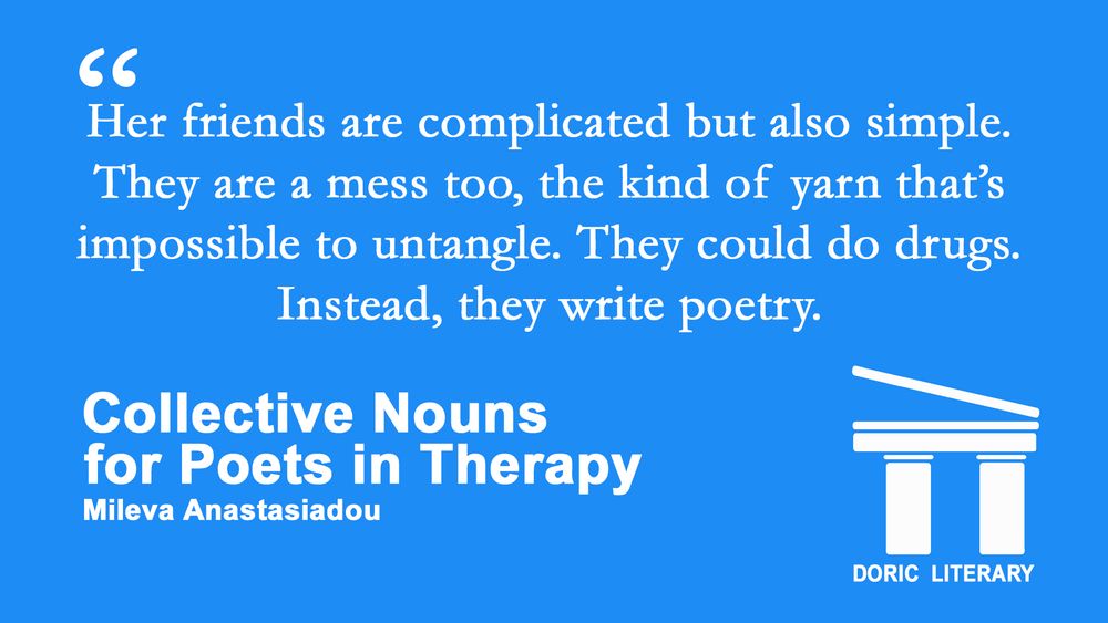 In white text on a sky blue background is a quote from Mileva Anastasiadou's new story "Collective Nouns for Poets in Therapy."

"Her friends are complicated but also simple. They are a mess too, the kind of yarn that’s impossible to untangle. They could do drugs. Instead, they write poetry."