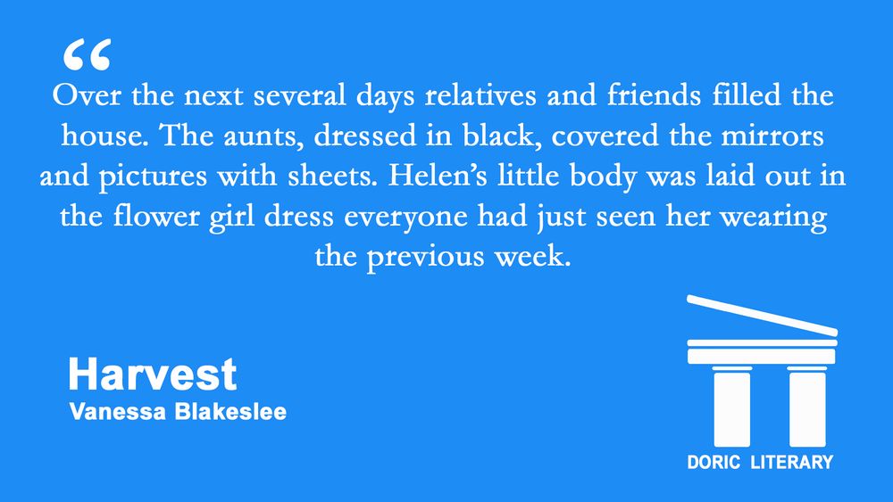 Quote from "Harvest" by Vanessa Blakeslee: "Over the next several days relatives and friends filled the house. The aunts, dressed in black, covered the mirrors and pictures with sheets. Helen’s little body was laid out in the flower girl dress everyone had just seen her wearing the previous week."