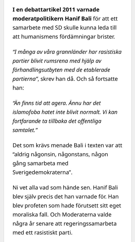 I en debattartikel 2011 varnade moderatpolitikern Hanif Bali för att ett samarbete med SD skulle kunna leda till att humanismens fördämningar brister.

“I många av våra grannländer har rasistiska ­partier blivit rumsrena med hjälp av förhandlingsutbyten med de etablerade partierna”, skrev han då. Och så fortsatte han:

“Än finns tid att agera. Ännu har det islamofoba hatet inte blivit ­normalt. Vi kan fortfarande ta tillbaka det offentliga samtalet.”

Det som krävs menade Bali i texten var att “aldrig någonsin, någonstans, någon gång samarbeta med Sverigedemokraterna”.

Ni vet alla vad som hände sen. Hanif Bali blev själv precis det han varnade för. Han blev profeten som hade förutsett sitt eget moraliska fall. Och Moderaterna valde några år senare att regeringssamarbeta med ett rasistiskt parti.