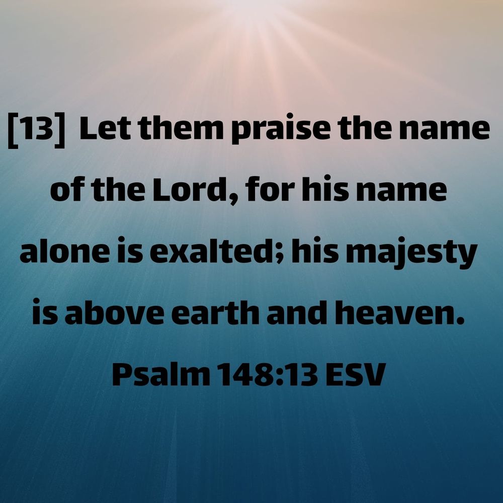 blue and white background with sunbeams and the words fromPsalm 148:13 ESV
[13]  Let them praise the name of the Lord, for his name alone is exalted; his majesty is above earth and heaven.

https://bible.com/bible/59/psa.148.13.ESV 