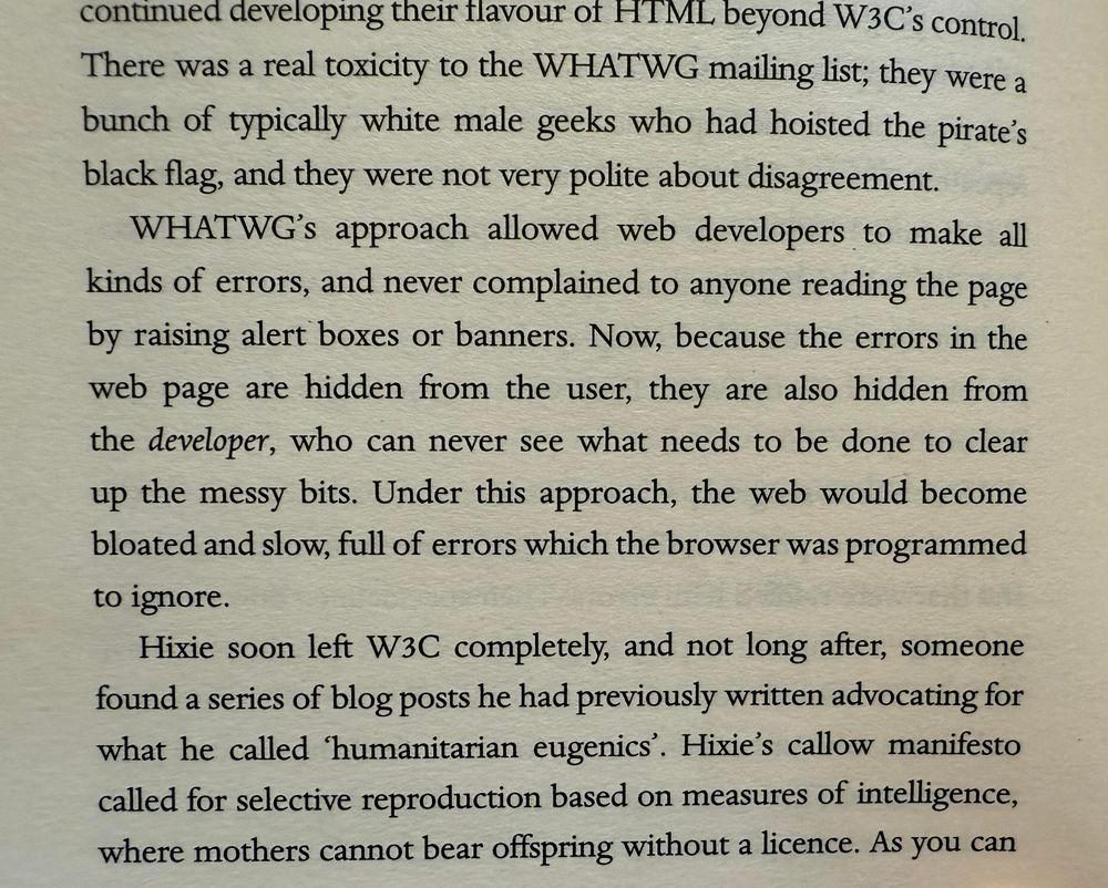 From TBL memoir, pg 196:

continued developing their flavour of HT ML beyond W3C's control.
There was a real toxicity to the WHATWG mailing list; they were a bunch of typically white male geeks who had hoisted the pirate's black flag, and they were not very polite about disagreement.
WHATWG's approach allowed web developers to make all kinds of errors, and never complained to anyone reading the page by raising alert boxes or banners. Now, because the errors in the web page are hidden from the user, they are also hidden from the developer, who can never see what needs to be done to clear up the messy bits. Under this approach, the web would become bloated and slow, full of errors which the browser was programmed to ignore.
Hixie soon left W3C completely, and not long after, someone found a series of blog posts he had previously written advocating for what he called 'humanitarian eugenics'. Hixie's callow manifesto called for selective reproduction based on measures of intelligence, where mothers cannot bear offspring without a licence. As you can