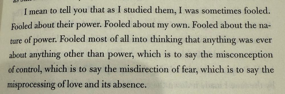 I mean to tell you that as I studied them, I was sometimes fooled.
Fooled about their power. Fooled about my own. Fooled about the nature of power. Fooled most of all into thinking that anything was ever about anything other than power, which is to say the misconception of control, which is to say the misdirection of fear, which is to say the misprocessing of love and its absence.