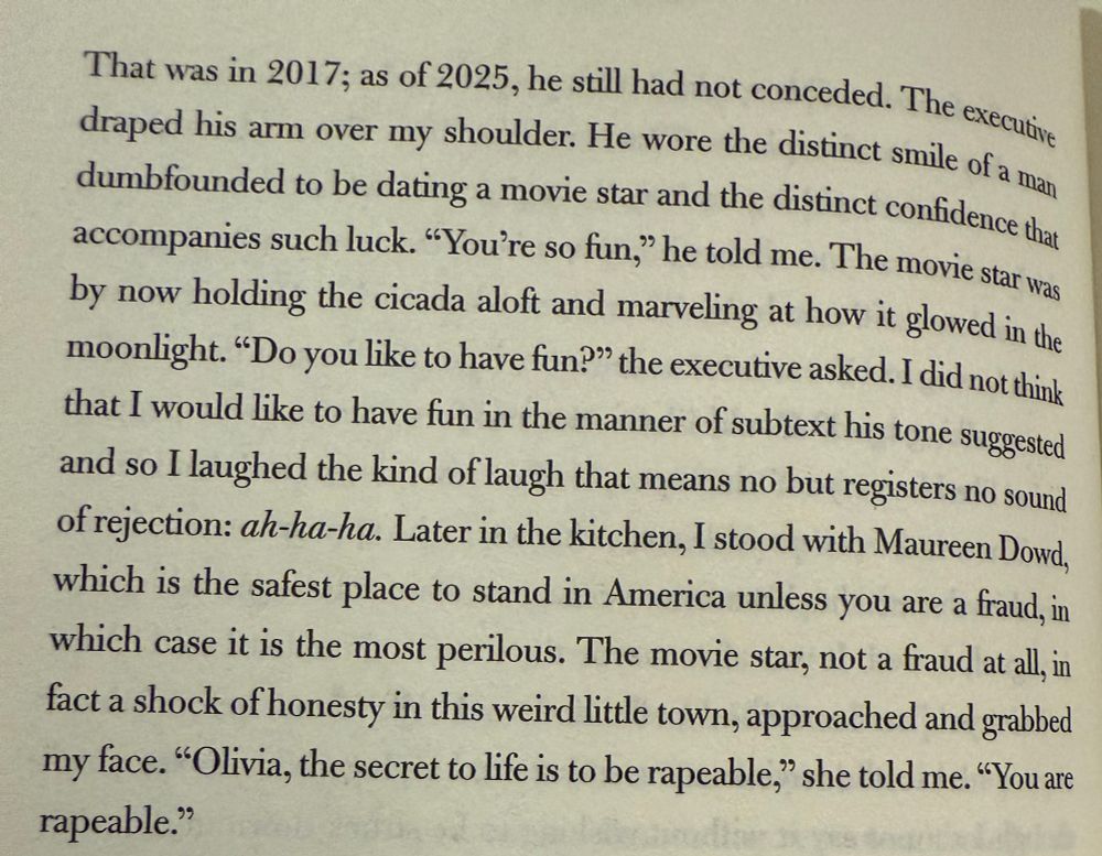 That was in 2017; as of 2025, he still had not conceded. The executive draped his arm over my shoulder. He wore the distinct smile of a man dumbfounded to be dating a movie star and the distinct confidence that accompanies such luck. "You're so fun," he told me. The movie star was by now holding the cicada aloft and marveling at how it glowed in the moonlight. "Do you like to have fun? the executive asked. I did not think that I would like to have fun in the manner of subtext his tone suggested and so I laughed the kind of laugh that means no but registers no sound of rejection: ah-ha-ha. Later in the kitchen, I stood with Maureen Dowd, which is the safest place to stand in America unless you are a fraud, in which case it is the most perilous. The movie star, not a fraud at all, in fact a shock of honesty in this weird little town, approached and grabbed my face. "Olivia, the secret to life is to be rapeable," she told me. "You are rapeable."