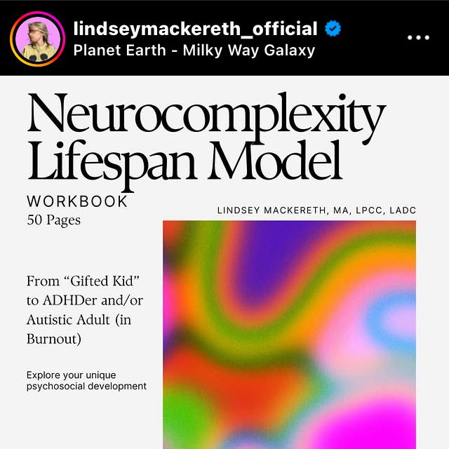 Screenshot of IG post made by Lindsey Mackereth with a vibey abstract lava lamp color block. Text on top and left reads: 

lindseymackereth_official

Neurocomplexity Lifespan Model
WORKBOOK
LINDSEY MACKERETH, MA, LPCC, LADC
50 Pages
From "Gifted Kid" to ADHDer and/or Autistic Adult (in Burnout)
Explore your unique psychosocial development