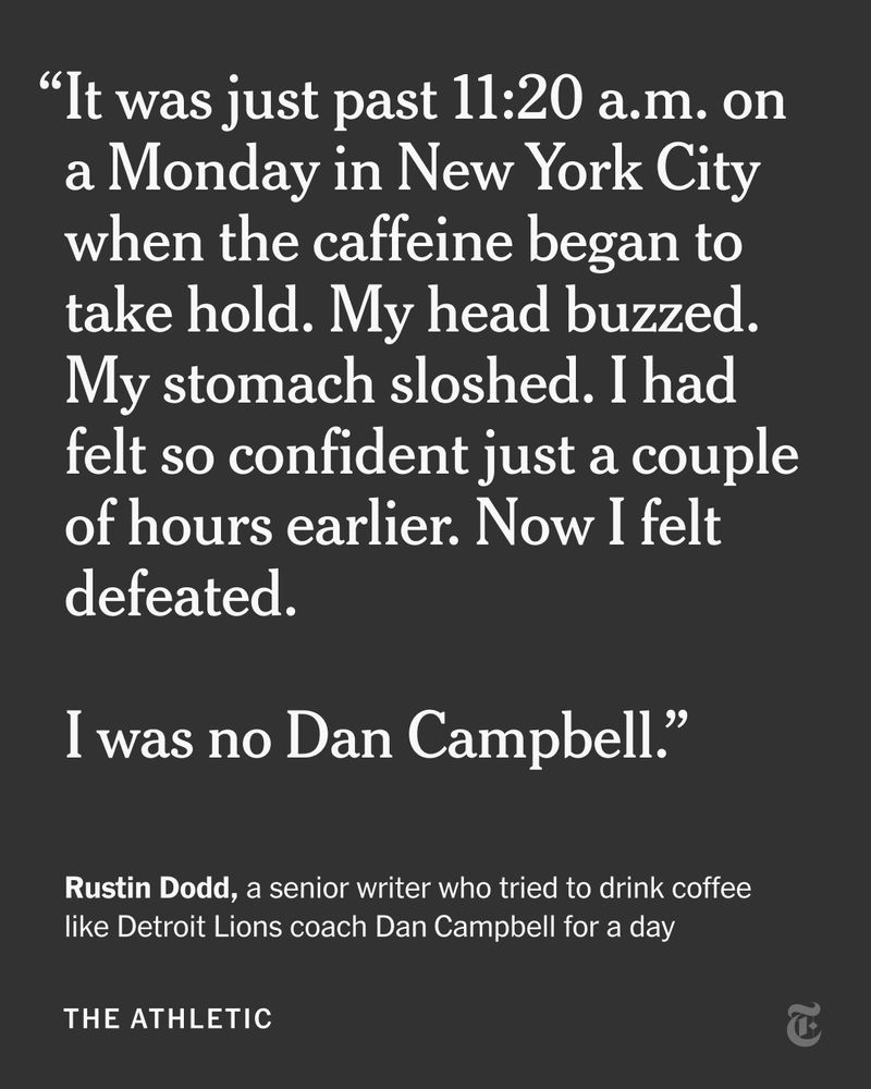 “It was just past 11:20 a.m. on a Monday in New York City when the caffeine began to take hold. My head buzzed. My stomach sloshed. I had felt so confident just a couple of hours earlier. Now I felt defeated. 
I was no Dan Campbell.” - A quote from Rustin Dodd, a senior writer who tried to drink coffee like Detroit Lions coach Dan Campbell for a day