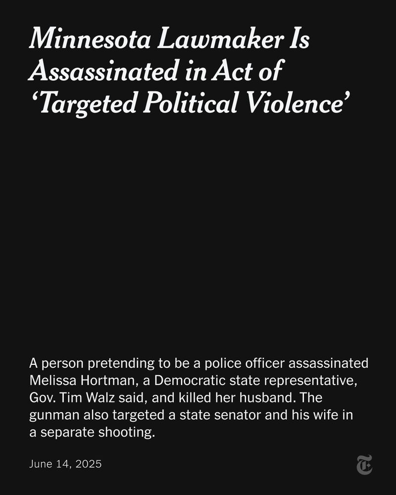 A black card with white text that reads: "Minnesota Lawmaker Is Assassinated in Act of ‘Targeted Political Violence’ A person pretending to be a police officer assassinated Melissa Hortman, a Democratic state representative, Gov. Tim Walz said, and killed her husband. The gunman also targeted a state senator and his wife in  a separate shooting. June 14, 2025"