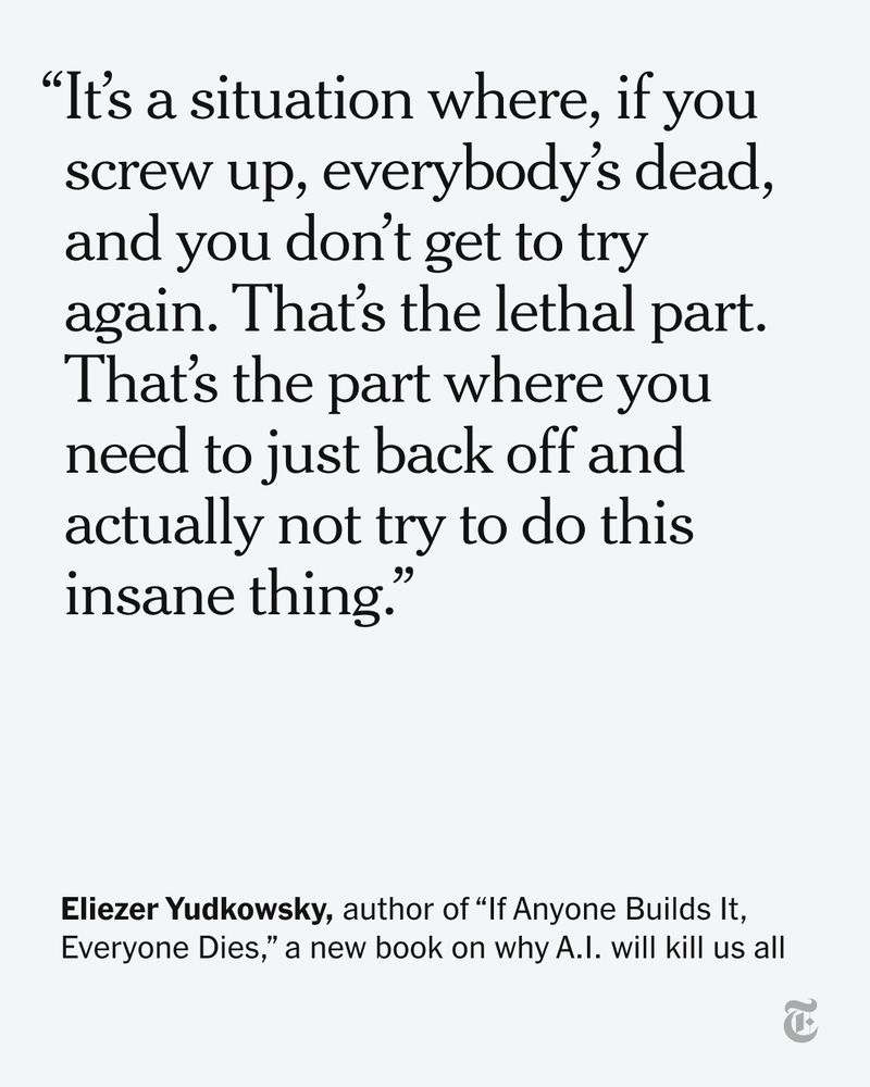 A quote from Eliezer Yudkowsky, author of “If Anyone Builds It, Everyone Dies,” a new book on why A.I. will kill us all: "It’s a situation where, if you screw up, everybody’s dead, and you don’t get to try again. That’s the lethal part. That’s the part where you need to just back off and actually not try to do this insane thing."