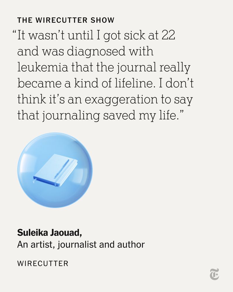A quote from the artist, journalist and author Suleika Jaouad on "The Wirecutter Show": "It wasn’t until I got sick at 22 and was diagnosed with leukemia that the journal really became a kind of lifeline. I don’t think it’s an exaggeration to say that journaling saved my life."