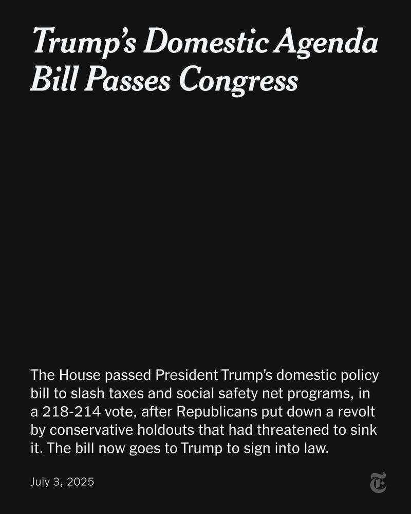 A headline reads: "Trump’s Domestic Agenda Bill Passes Congress" Below that more text says: "The House passed President Trump’s domestic policy bill to slash taxes and social safety net programs, in a 218-214 vote, after Republicans put down a revolt by conservative holdouts that had threatened to sink it. The bill now goes to Trump to sign into law. July 3, 2025"