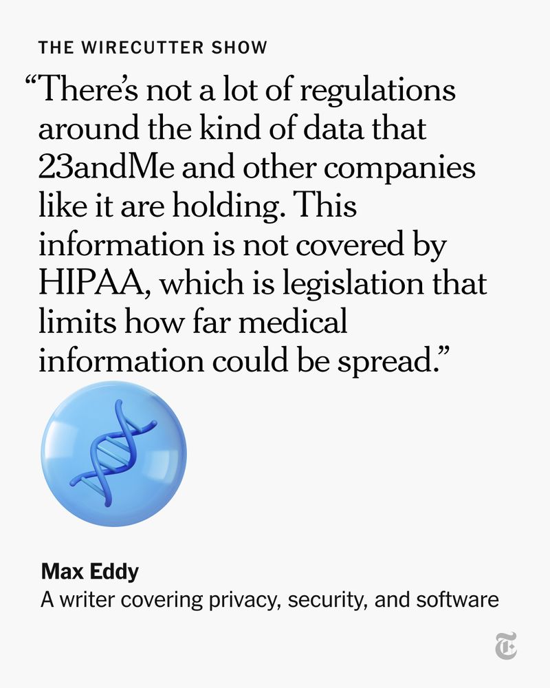 A quote from Max Eddy, a Wirecutter writer covering privacy, security and software: “There’s not a lot of regulations around the kind of data that 23andMe and other companies like it are holding. This information is not covered by HIPAA, which is legislation that limits how far medical information could be spread.”